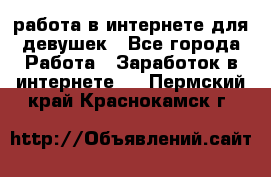 работа в интернете для девушек - Все города Работа » Заработок в интернете   . Пермский край,Краснокамск г.